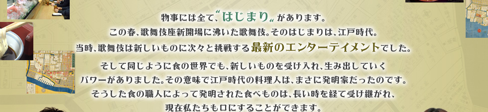 物事には全て、“はじまり”があります。
この春、歌舞伎座新開場に沸いた歌舞伎。そのはじまりは、江戸時代。
当時、歌舞伎は新しいものに次々と挑戦する最新のエンターテイメントでした。
そして同じように食の世界でも、新しいものを受け入れ、生み出していくパワーがありました。その意味で江戸時代の料理人は、まさに発明家だったのです。
そうした食の職人によって発明された食べものは、長い時を経て受け継がれ、現在私たちも口にすることができます。
この番組では、そんな江戸に発明された様々な食のルーツを探っていきます。
現在我々の暮らす町のそこかしこに残る江戸時代の様々な痕跡を訪ねる「時空の散歩」に出かけるのは、歌舞伎俳優、五代目尾上菊之助。サポートするのは渡辺真理。
江戸時代の古地図を片手に、東京の町を探訪しながら、老舗を訪ね、“料理のはじまり”の姿を探ります。 