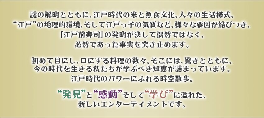 謎の解明とともに、江戸時代の米と魚食文化、人々の生活様式、“江戸”の地理的環境、そして江戸っ子の気質など、様々な要因が結びつき、「江戸前寿司」の発明が決して偶然ではなく、必然であった事実を突き止めます。初めて目にし、口にする料理の数々。そこには、驚きとともに、今の時代を生きる私たちが学ぶべき知恵が詰まっています。江戸時代のパワーにふれる時空散歩。“発見”と“感動”そして“学び”に溢れた、新しいエンターテイメント番組です。