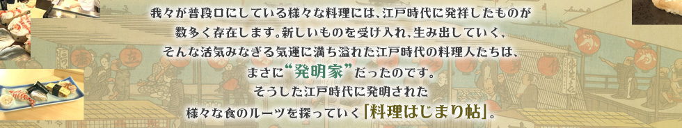 我々が普段口にしている様々な料理には、江戸時代に発祥したものが数多く存在します。新しいものを受け入れ、生み出していく、そんな活気みなぎる気運に満ち溢れた江戸時代の料理人たちは、まさに発明家だったのです。そうした江戸時代に発明された様々な食のルーツを探っていく「料理はじまり帖」。第二弾の今回は、今や我々の生活に切っても切り離せない、その名を世界に轟かせる和食の代表選手、「江戸前寿司」のルーツを探ります。「時空の探訪」に出かけるのは、歌舞伎俳優、五代目尾上菊之助。サポートするのは渡辺真理。古地図を片手に、東京の町を探訪しながら時代を江戸からさらに遡り、“寿司”の原型とはいかなるものか？そのルーツから紐解いていきます。そこから繋がっていく謎の数々！？