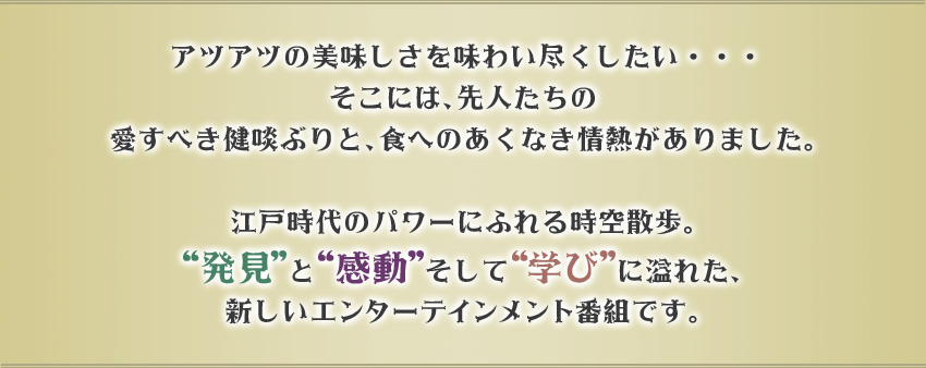 アツアツの美味しさを味わい尽くしたい・・・そこには、先人たちの愛すべき健啖ぶりと、食へのあくなき情熱がありました。江戸時代のパワーにふれる時空散歩。“発見”と“感動”そして“学び”に溢れた、新しいエンターテインメント番組です。