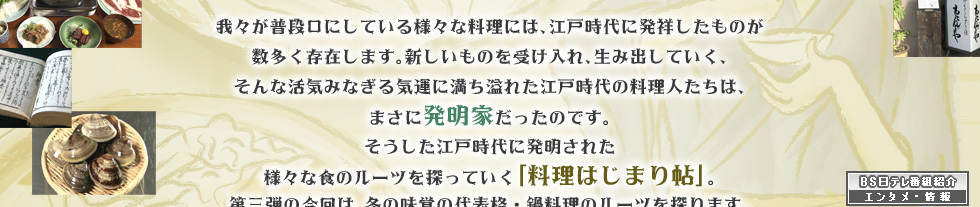 我々が普段口にしている様々な料理には、江戸時代に発祥したものが数多く存在します。新しいものを受け入れ、生み出していく、そんな活気みなぎる気運に満ち溢れた江戸時代の料理人たちは、まさに発明家だったのです。そうした江戸時代に発明された様々な食のルーツを探っていく「料理はじまり帖」。第三弾の今回は、冬の味覚の代表格・鍋料理のルーツを探ります。「時空の探訪」に出かけるのは、歌舞伎俳優、五代目尾上菊之助。サポートするのは渡辺真理。今、多彩な鍋料理を味わえるのは、まさに先人のおかげ。鍋料理のはじまりには、どんな物語が隠されているのか？都内各所に今なお残る江戸への入口を訪ね、鍋料理のルーツを探ります。