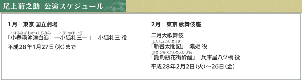 尾上菊之助　公演スケジュール　1月　東京 国立劇場「小春穏沖津白浪　―小狐礼三― 」小狐礼三 役　平成28年1月27日（水）まで２月　東京 歌舞伎座　二月大歌舞伎 「新書太閤記」濃姫 役「籠釣瓶花街酔醒」　兵庫屋八ツ橋 役　平成28年2月2日（火）～26日（金）