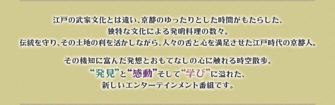 江戸の武家文化とは違い、京都のゆったりとした時間がもたらした、独特な文化による発明料理の数々。伝統を守り、その土地の利を活かしながら、人々の舌と心を満足させた江戸時代の京都人。その機知に富んだ発想とおもてなしの心に触れる時空散歩。“発見”と“感動”そして“学び”に溢れた、新しいエンターテイメント番組です。