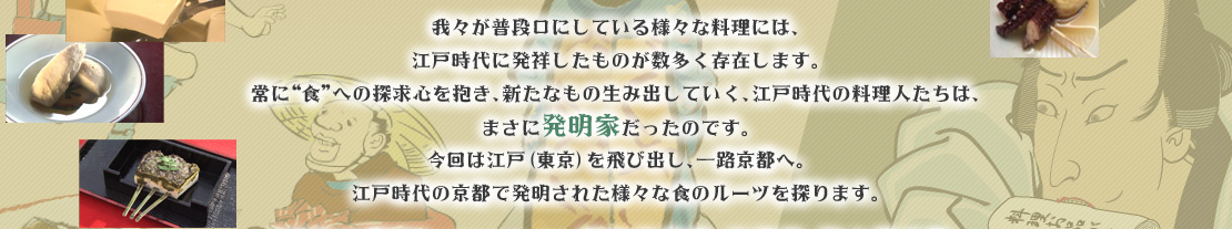 我々が普段口にしている様々な料理には、江戸時代に発祥したものが数多く存在します。常に“食”への探求心を抱き、新たなもの生み出していく、江戸時代の料理人たちは、まさに発明家だったのです。今回は江戸（東京）を飛び出し、一路京都へ。江戸時代の京都で発明された様々な食のルーツを探ります。「時空の探訪」に出かけるのは、歌舞伎俳優、五代目 尾上菊之助。サポートするのは渡辺真理。江戸時代、最先端のエンターテインメントであった“歌舞伎”。その発祥の地である京都では、“観劇”という当時最も贅沢な娯楽とつながりの深い庶民の味が、数多く登場しました。そんな、京都という土地柄だからこそ生まれた“味”の発明秘話に迫ります。