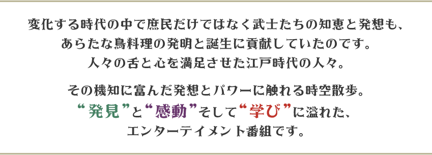 変化する時代の中で庶民だけではなく武士たちの知恵と発想も、
あらたな鳥料理の発明と誕生に貢献していたのです。
人々の舌と心を満足させた江戸時代の人々。
その機知に富んだ発想とパワーに触れる時空散歩。
“発見”と“感動”そして“学び”に溢れた、
エンターテイメント番組です。