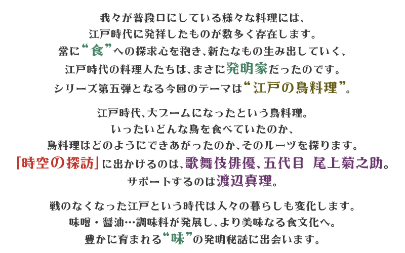 我々が普段口にしている様々な料理には、江戸時代に発祥したものが数多く存在します。
常に“食”への探求心を抱き、新たなもの生み出していく、江戸時代の料理人たちは、
まさに発明家だったのです。
シリーズ第五弾となる今回のテーマは“江戸の鳥料理”。

江戸時代、大ブームになったという鳥料理。
いったいどんな鳥を食べていたのか、鳥料理はどのように
できあがったのか、そのルーツを探ります。
「時空の探訪」に出かけるのは、歌舞伎俳優、五代目 尾上菊之助。
サポートするのは渡辺真理。

戦のなくなった江戸という時代は人々の暮らしも変化します。
味噌・醤油…調味料が発展し、より美味なる食文化へ。
豊かに育まれる“味”の発明秘話に出会います。