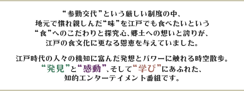 “参勤交代”という厳しい制度の中、地元で慣れ親しんだ“味”を江戸でも食べたいという“食”へのこだわりと探究心、郷土への想いと誇りが、江戸の食文化に更なる恩恵を与えていました。江戸時代の人々の機知に富んだ発想とパワーに触れる時空散歩。“発見”と“感動”、そして“学び”にあふれた、知的エンターテイメント番組です。