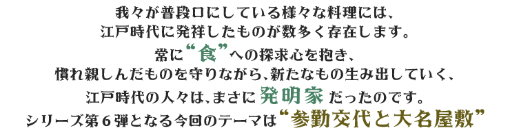 “参勤交代”という厳しい制度の中、地元で慣れ親しんだ“味”を江戸でも食べたいという“食”へのこだわりと探究心、郷土への想いと誇りが、江戸の食文化に更なる恩恵を与えていました。江戸時代の人々の機知に富んだ発想とパワーに触れる時空散歩。“発見”と“感動”、そして“学び”にあふれた、知的エンターテイメント番組です。