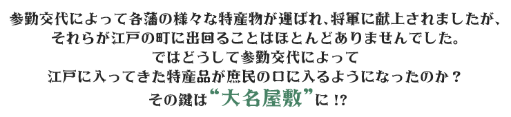 参勤交代によって各藩の様々な特産物が運ばれ、将軍に献上されましたが、それらが江戸の町に出回ることはほとんどありませんでした。ではどうして参勤交代によって江戸に入ってきた特産品が庶民の口に入るようになったのか？その鍵は“大名屋敷”に！？