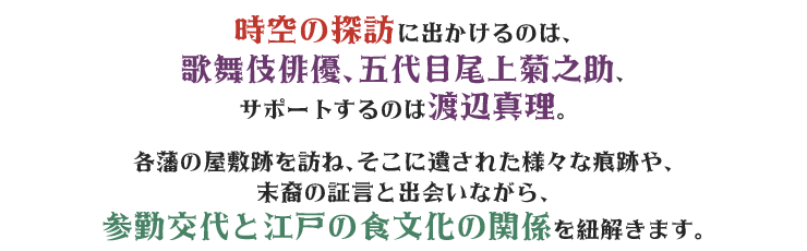 時空の探訪に出かけるのは、歌舞伎俳優、五代目尾上菊之助、サポートするのは渡辺真理。各藩の屋敷跡を訪ね、そこに遺された様々な痕跡や、末裔の証言と出会いながら、参勤交代と江戸の食文化の関係を紐解きます。