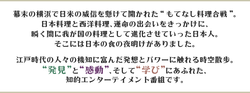 幕末の横浜で日米の威信を懸けて開かれた“もてなし料理合戦”。日本料理と西洋料理、運命の出会いをきっかけに、瞬く間に我が国の料理として進化させていった日本人。そこには日本の食の夜明けがありました。江戸時代の人々の機知に富んだ発想とパワーに触れる時空散歩。“発見”と“感動”、そして“学び”にあふれた、知的エンターテイメント番組です。