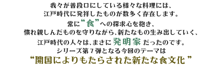 我々が普段口にしている様々な料理には、江戸時代に発祥したものが数多く存在します。常に“食”への探求心を抱き、慣れ親しんだものを守りながら、新たなもの生み出していく、江戸時代の人々は、まさに発明家だったのです。シリーズ第7弾となる今回のテーマは“開国によりもたらされた新たな食文化”