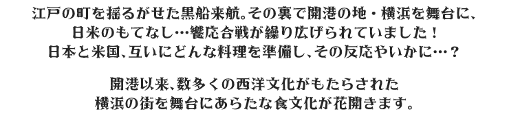 江戸の町を揺るがせた黒船来航。その裏で開港の地・横浜を舞台に、日米のもてなし…饗応合戦が繰り広げられていました!日本と米国、互いにどんな料理を準備し、その反応やいかに…？開港以来、数多くの西洋文化がもたらされた横浜の街を舞台にあらたな食文化が花開きます。