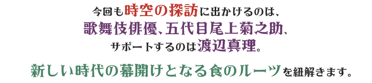 今回も時空の探訪に出かけるのは、歌舞伎俳優、五代目尾上菊之助、サポートするのは渡辺真理。新しい時代の幕開けとなる食のルーツを紐解きます。