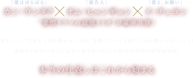 「愛はぽろぽろ」カン・ウンタク×「被告人」オム・ヒョンギョン×「愛よ、お願い」イ・チェヨン“愛憎ドラマの最強トリオ”が豪華共演！ 悪女によって2度も人生を奪われた男が、復讐にすべてを賭けて死の淵から戻ってくる！ 連鎖する欲望の果てに真実の愛を取り戻す、圧倒的中毒性の愛憎復讐劇！ 本当の仕返しはこれから始まる