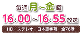 毎週月～金曜16：00～16：55放送　HD／ステレオ／日本語字幕／全76話