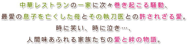 中華レストランの一家に次々巻き起こる騒動、
最愛の息子を亡くした母とその執刀医との許されざる愛。
時に笑い、時に泣き…、人間味あふれる家族たちの愛と絆の物語。