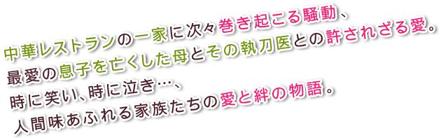 中華レストランの一家に次々巻き起こる騒動、最愛の息子を亡くした母とその執刀医との許されざる愛。時に笑い、時に泣き…、人間味あふれる家族たちの愛と絆の物語。