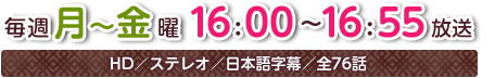 毎週月～金曜16：00～16：55放送　HD／ステレオ／日本語字幕／全76話