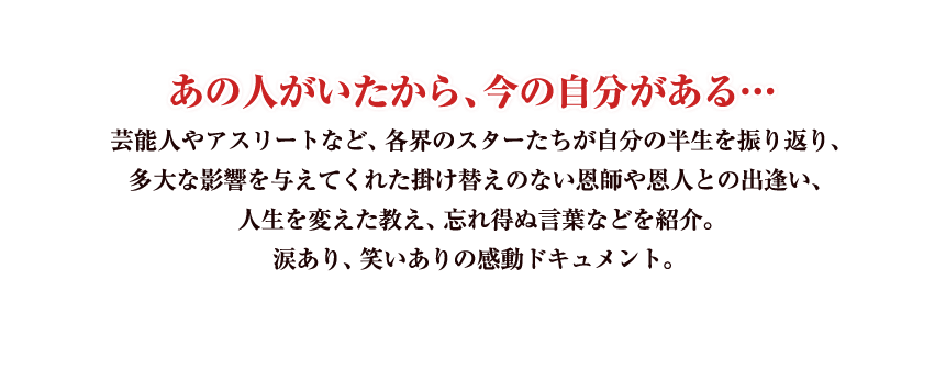 あの人がいたから、今の自分がある…
芸能人やアスリートなど、各界のスターたちが自分の半生を振り返り、
多大な影響を与えてくれた掛け替えのない恩師や恩人との出逢い、
人生を変えた教え、忘れ得ぬ言葉などを紹介。
涙あり、笑いありの感動ドキュメント。