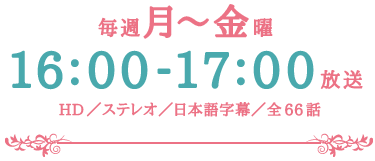 毎週月～金曜16：00～17：00放送　HD／ステレオ／日本語字幕／全66話