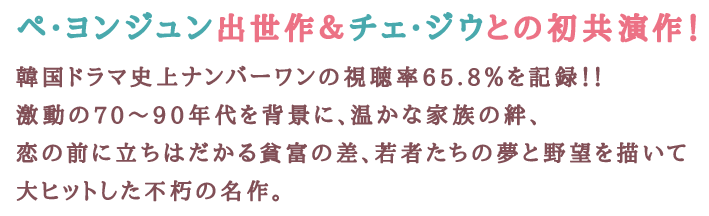 ペ・ヨンジュン出世作＆チェ・ジウとの初共演作！韓国ドラマ史上ナンバーワンの視聴率65.8％を記録！！激動の70～90年代を背景に、温かな家族の絆、恋の前に立ちはだかる貧富の差、若者たちの夢と野望を描いて大ヒットした不朽の名作。