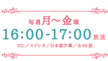 毎週月～金曜16：00～17：00放送　HD／ステレオ／日本語字幕／全66話