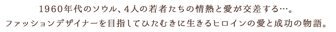 1960年代のソウル、4人の若者たちの情熱と愛が交差する…。ファッションデザイナーを目指すヒロインのサクセス＆ラブストーリー！