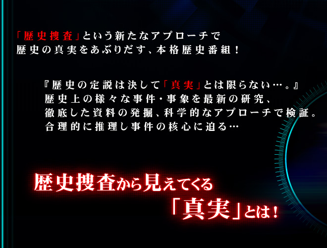 「歴史捜査」という新たなアプローチで歴史の真実をあぶりだす、本格歴史番組！

『歴史の定説は決して「真実」とは限らない…。』
歴史上の様々な事件・事象を最新の研究、徹底した資料の発掘、科学的なアプローチで検証。
合理的に推理し事件の核心に迫る…

歴史捜査から見えてくる「真実」とは！