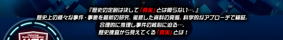 『歴史の定説は決して「真実」とは限らない…。』
歴史上の様々な事件・事象を最新の研究、徹底した資料の発掘、科学的なアプローチで検証。
合理的に推理し事件の核心に迫る…。
歴史捜査から見えてくる「真実」とは！