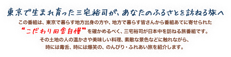 東京で生まれ育った三宅裕司が、あなたのふるさとを訪ねる旅へ
この番組は、東京で暮らす地方出身の方や、地方で暮らす皆さんから番組あてに寄せられた“こだわり田舎自慢”を確かめるべく、三宅裕司が日本中を訪ねる旅番組です。
その土地の人の温かさや美味しい料理、素敵な景色などに触れながら、時には毒舌、時には爆笑の、のんびり・ふれあい旅を紹介します。