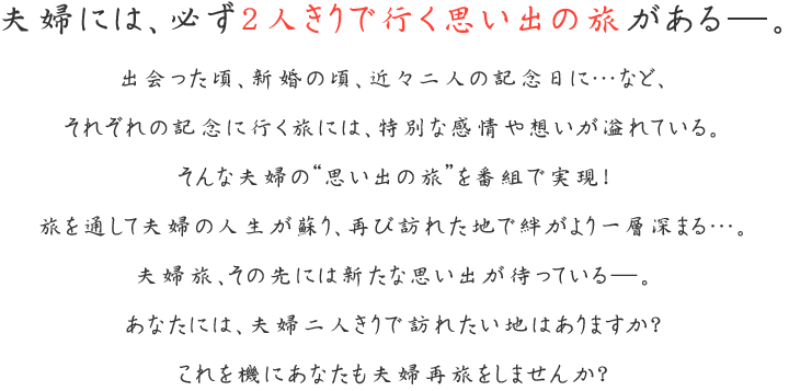 夫婦には、必ず2人きりで行く思い出の旅がある―。
出会った頃、新婚の頃、近々二人の記念日に…など、
それぞれの記念に行く旅には、特別な感情や想いが溢れている。
そんな夫婦の“思い出の旅”を番組で実現！
旅を通して夫婦の人生が蘇り、再び訪れた地で絆がより一層深まる…。
夫婦旅、その先には新たな思い出が待っている―。
あなたには、夫婦二人きりで訪れたい地はありますか？
これを機にあなたも夫婦再旅をしませんか！