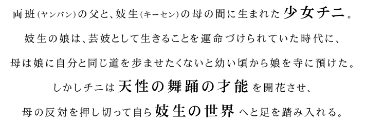 両班（ヤンバン）の父と、妓生（キーセン）の母の間に生まれた少女チニ。妓生の娘は、芸妓として生きることを運命づけられていた時代に、母は娘に自分と同じ道を歩ませたくないと幼い頃から娘を寺に預けた。しかしチニは天性の舞踊の才能を開花させ、母の反対を押し切って自ら妓生の世界へと足を踏み入れる。