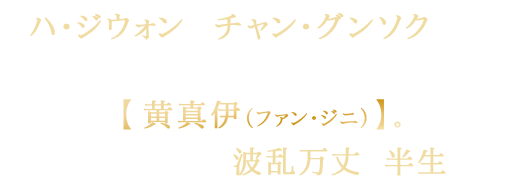 ハ・ジウォン＆チャン・グンソク主演！
16世紀朝鮮王朝時代の最高の芸妓【黄真伊（ファン・ジニ）】。実在した伝説の名妓の波乱万丈な半生を描く。