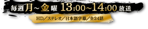 毎週月～金曜13：00～14：00放送　HD／ステレオ／日本語字幕／全24話