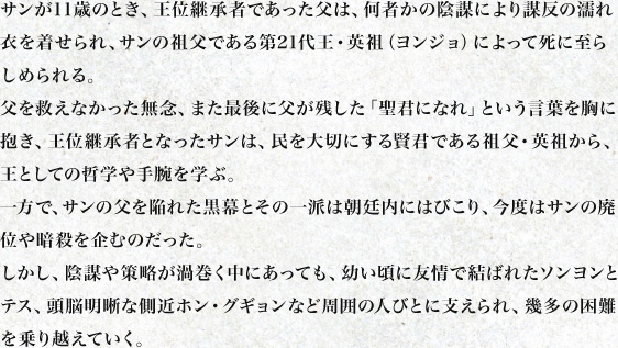 サンが11歳のとき、王位継承者であった父は、何者かの陰謀により謀反の濡れ衣を着せられ、サンの祖父である第21代王・英祖（ヨンジョ）によって死に至らしめられる。
父を救えなかった無念、また最後に父が残した「聖君になれ」という言葉を胸に抱き、王位継承者となったサンは、民を大切にする賢君である祖父・英祖から、王としての哲学や手腕を学ぶ。
一方で、サンの父を陥れた黒幕とその一派は朝廷内にはびこり、今度はサンの廃位や暗殺を企むのだった。
しかし、陰謀や策略が渦巻く中にあっても、幼い頃に友情で結ばれたソンヨンとテス、頭脳明晰な側近ホン・グギョンなど周囲の人びとに支えられ、幾多の困難を乗り越えていく。