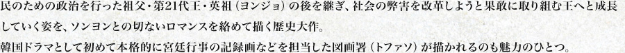 民のための政治を行った祖父・第21代王・英祖（ヨンジョ）の後を継ぎ、社会の弊害を改革しようと果敢に取り組む王へと成長していく姿を、ソンヨンとの切ないロマンスを絡めて描く歴史大作。
韓国ドラマとして初めて本格的に宮廷行事の記録画などを担当した図画署（トファソ）が描かれるのも魅力のひとつ。