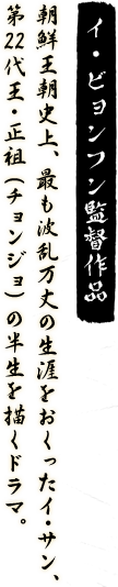 イ・ビョンフン監督作品　朝鮮王朝史上、最も波乱万丈の生涯をおくったイ･サン、第22代王・正祖（チョンジョ）の半生を描くドラマ。
