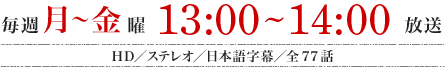 毎週月～金曜　13：00～14：00放送　HD／ステレオ／日本語字幕／全77話