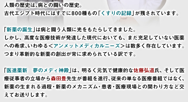 人類の歴史は、病との闘いの歴史。
古代エジプト時代にはすでに800種もの「くすりの記録」が残されています。

「新薬の誕生」は病と闘う人類に光をもたらしてきました。
しかし、高度な医療技術が発達した現代においても、まだ充足していない医薬への希求、いわゆる＜アンメットメディカルニーズ＞は数多く存在しています。つまり革新的な新薬の創出が常に求められている訳です。

「医進薬新　夢のメディ神殿」は、明るく元気で健康的な佐藤弘道氏、そして医療従事者の立場から森田豊先生が番組を進行、従来の単なる医療番組ではなく、新薬の生まれる過程・新薬のメカニズム・患者・医療現場との関わり方など交えてお送りします。