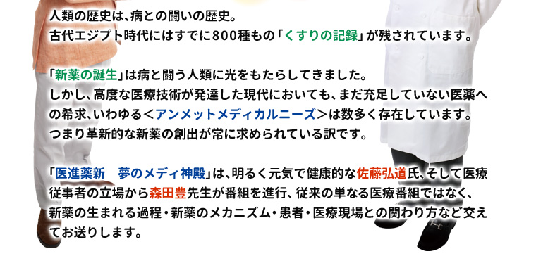 
人類の歴史は、病との闘いの歴史。
古代エジプト時代にはすでに800種もの「くすりの記録」が残されています。

「新薬の誕生」は病と闘う人類に光をもたらしてきました。
しかし、高度な医療技術が発達した現代においても、まだ充足していない医薬への希求、いわゆる＜アンメットメディカルニーズ＞は数多く存在しています。つまり革新的な新薬の創出が常に求められている訳です。

「医進薬新　夢のメディ神殿」は、明るく元気で健康的な佐藤弘道氏、そして医療従事者の立場から森田豊先生が番組を進行、従来の単なる医療番組ではなく、新薬の生まれる過程・新薬のメカニズム・患者・医療現場との関わり方など交えてお送りします。