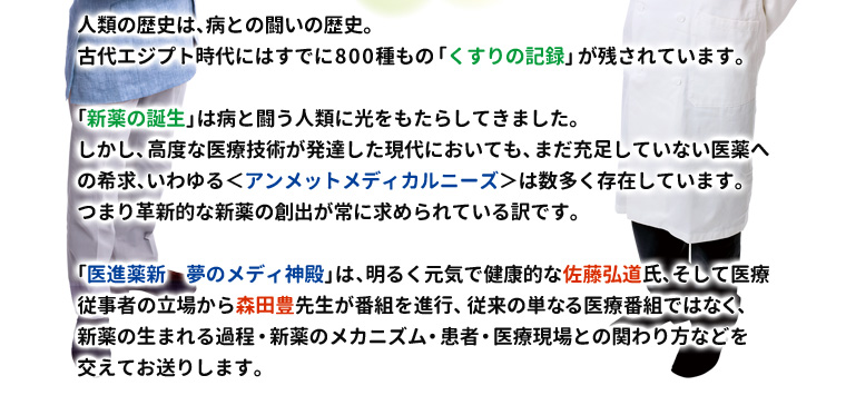 
人類の歴史は、病との闘いの歴史。
古代エジプト時代にはすでに800種もの「くすりの記録」が残されています。

「新薬の誕生」は病と闘う人類に光をもたらしてきました。
しかし、高度な医療技術が発達した現代においても、まだ充足していない医薬への希求、いわゆる＜アンメットメディカルニーズ＞は数多く存在しています。つまり革新的な新薬の創出が常に求められている訳です。

「医進薬新　夢のメディ神殿」は、明るく元気で健康的な佐藤弘道氏、そして医療従事者の立場から森田豊先生が番組を進行、従来の単なる医療番組ではなく、新薬の生まれる過程・新薬のメカニズム・患者・医療現場との関わり方などを交えてお送りします。