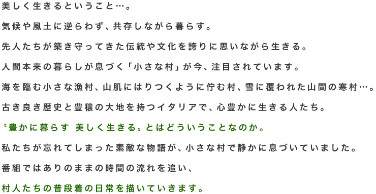 美しく生きるということ…。
気候や風土に逆らわず、共存しながら暮らす。
先人たちが築き守ってきた伝統や文化を誇りに思いながら生きる。
人間本来の暮らしが息づく「小さな村」が今、注目されています。　
海を臨む小さな漁村、山肌にはりつくように佇む村、雪に覆われた山間の寒村…。
古き良き歴史と豊穣の大地を持つイタリアで、心豊かに生きる人たち。
 〝豊かに暮らす 美しく生きる〟とはどういうことなのか。
私たちが忘れてしまった素敵な物語が、小さな村で静かに息づいていました。
番組ではありのままの時間の流れを追い、
村人たちの普段着の日常を描いていきます。