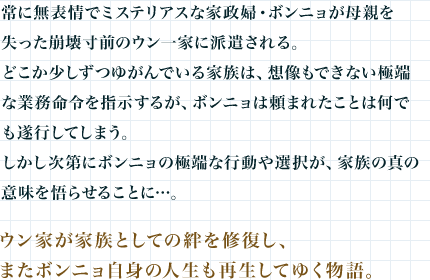 常に無表情でミステリアスな家政婦・ボンニョが母親を失った崩壊寸前のウン一家に派遣される。どこか少しずつゆがんでいる家族は、想像もできない極端な業務命令を指示するが、ボンニョは頼まれたことは何でも遂行してしまう。しかし次第にボンニョの極端な行動や選択が、家族の真の意味を悟らせることに…。
ウン家が家族としての絆を修復し、またボンニョ自身の人生も再生してゆく物語。