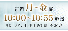 毎週月～金曜　10：00～10：55放送　HD／ステレオ／日本語字幕／全20話