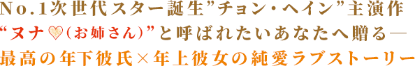 No.1次世代スター誕生”チョン・ヘイン”主演作 “ヌナ♡（お姉さん）”と呼ばれたいあなたへ贈る― 最高の年下彼氏×年上彼女の純愛ラブストーリー