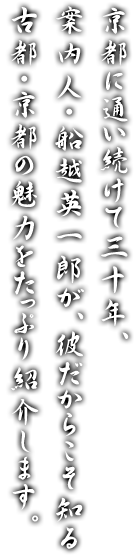 京都に通い続けて三十年、案内人・船越英一郎が、彼だからこそ知る古都・京都の魅力をたっぷり紹介します。