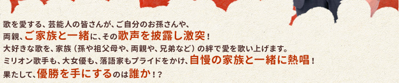 歌を愛する、芸能人の皆さんが、ご自分のお孫さんや、両親、ご家族と一緒に、その歌声を披露し激突！大好きな歌を、家族（孫や祖父母や、両親や、兄弟など）の絆で愛を歌い上げます。ミリオン歌手も、大女優も、落語家もプライドをかけ、自慢の家族と一緒に熱唱！果たして、優勝を手にするのは誰か！？