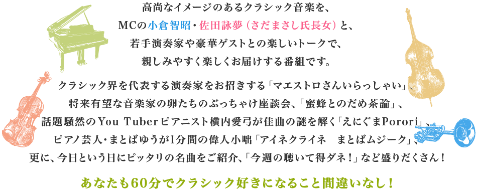 高尚なイメージのあるクラシック音楽を、
MCの小倉智昭・佐田詠夢（さだまさし氏長女）と、
若手演奏家や豪華ゲストとの楽しいトークで、
親しみやすく楽しくお届けする番組です。
クラシック界を代表する演奏家をお招きする「マエストロさんいらっしゃい」、
将来有望な音楽家の卵たちのぶっちゃけ座談会、「蜜蜂とのだめ茶論」、
話題騒然のYou Tuberピアニスト横内愛弓が佳曲の謎を解く「えにぐまPorori」、
ピアノ芸人・まとばゆうが1分間の偉人小咄「アイネクライネ  まとばムジーク」、
更に、今日という日にピッタリの名曲をご紹介、「今週の聴いて得ダネ！」など盛りだくさん！
あなたも60分でクラシック好きになること間違いなし！