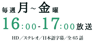 毎週月～金曜16：00～17：00放送　HD／ステレオ／日本語字幕／全65話